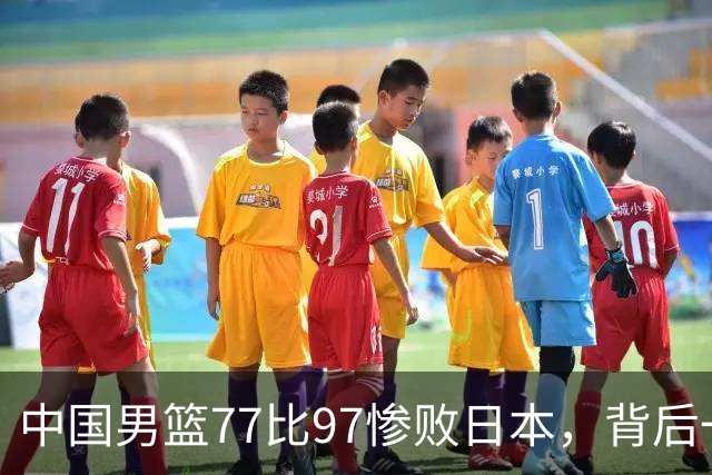 中国男篮77比97惨败日本，背后一个问题已经到了必须正视的时候