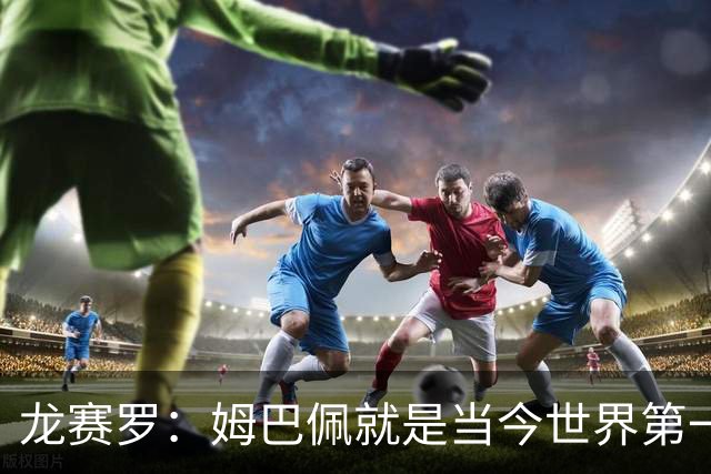 龙赛罗：姆巴佩就是当今世界第一人，不要再戴着有色眼镜审视他